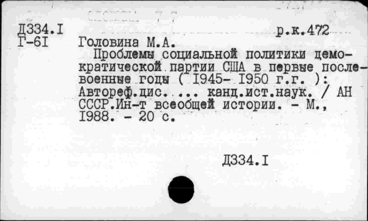 ﻿Д334.1
Г-61
р.к.472 Головина М.А.
Проблемы социальной политики демократической, партии США в первые после военные годы ( 1945- 1950 г.г. ): Автореф.дис..... канц.ист.наук. / АН СССР.Ин-т всеобщей истории. - М.» 1988. - 20 с.
Д334.1